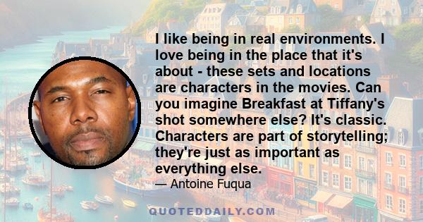 I like being in real environments. I love being in the place that it's about - these sets and locations are characters in the movies. Can you imagine Breakfast at Tiffany's shot somewhere else? It's classic. Characters