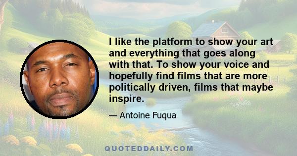 I like the platform to show your art and everything that goes along with that. To show your voice and hopefully find films that are more politically driven, films that maybe inspire.