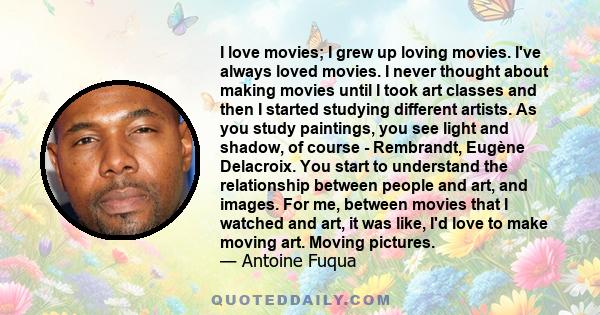 I love movies; I grew up loving movies. I've always loved movies. I never thought about making movies until I took art classes and then I started studying different artists. As you study paintings, you see light and