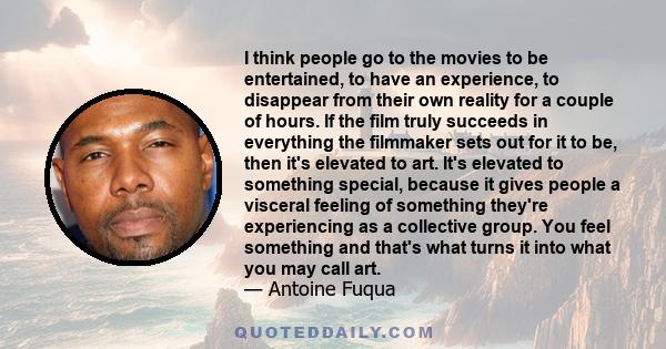 I think people go to the movies to be entertained, to have an experience, to disappear from their own reality for a couple of hours. If the film truly succeeds in everything the filmmaker sets out for it to be, then