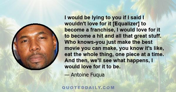 I would be lying to you if I said I wouldn't love for it [Equalizer] to become a franchise, I would love for it to become a hit and all that great stuff. Who knows-you just make the best movie you can make, you know