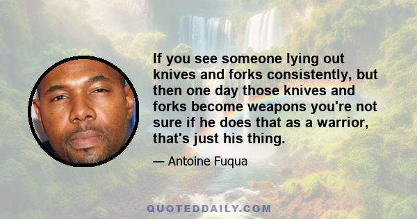 If you see someone lying out knives and forks consistently, but then one day those knives and forks become weapons you're not sure if he does that as a warrior, that's just his thing.