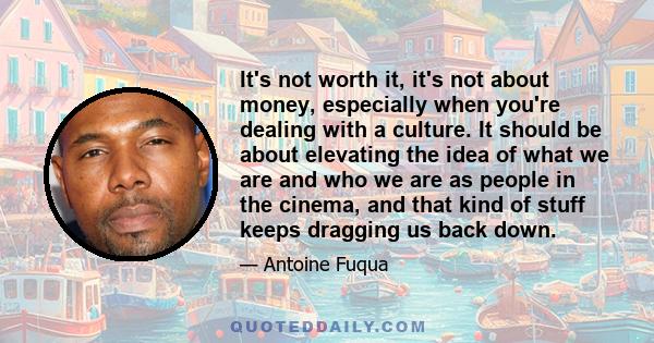 It's not worth it, it's not about money, especially when you're dealing with a culture. It should be about elevating the idea of what we are and who we are as people in the cinema, and that kind of stuff keeps dragging