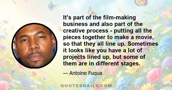 It's part of the film-making business and also part of the creative process - putting all the pieces together to make a movie, so that they all line up. Sometimes it looks like you have a lot of projects lined up, but