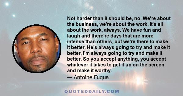 Not harder than it should be, no. We're about the business, we're about the work. It's all about the work, always. We have fun and laugh and there're days that are more intense than others, but we're there to make it