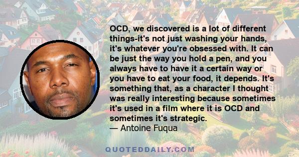 OCD, we discovered is a lot of different things-it's not just washing your hands, it's whatever you're obsessed with. It can be just the way you hold a pen, and you always have to have it a certain way or you have to