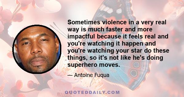 Sometimes violence in a very real way is much faster and more impactful because it feels real and you're watching it happen and you're watching your star do these things, so it's not like he's doing superhero moves.