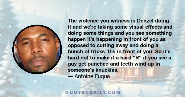 The violence you witness is Denzel doing it and we're taking some visual effects and doing some things and you see something happen it's happening in front of you as opposed to cutting away and doing a bunch of tricks.