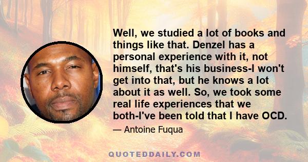 Well, we studied a lot of books and things like that. Denzel has a personal experience with it, not himself, that's his business-I won't get into that, but he knows a lot about it as well. So, we took some real life