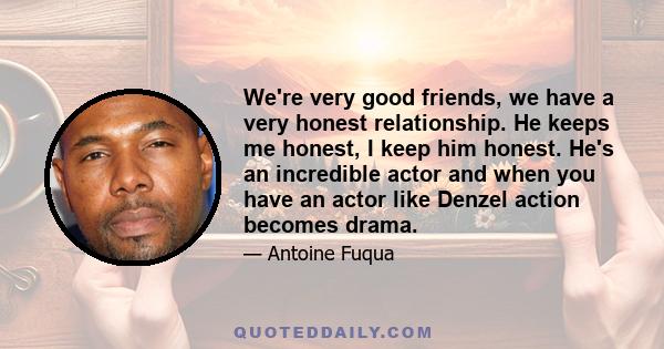 We're very good friends, we have a very honest relationship. He keeps me honest, I keep him honest. He's an incredible actor and when you have an actor like Denzel action becomes drama.