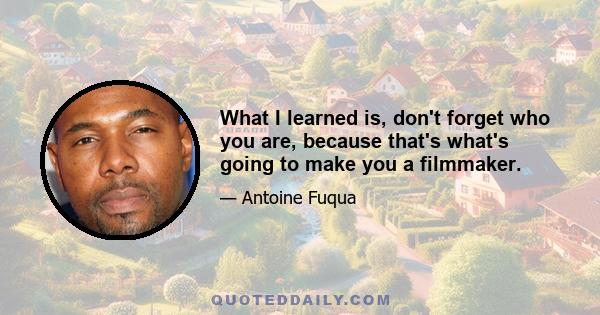 What I learned is, don't forget who you are, because that's what's going to make you a filmmaker.