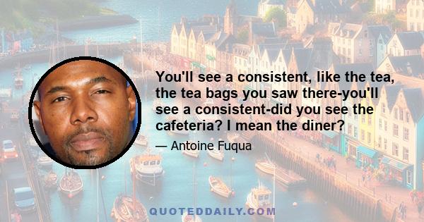 You'll see a consistent, like the tea, the tea bags you saw there-you'll see a consistent-did you see the cafeteria? I mean the diner?