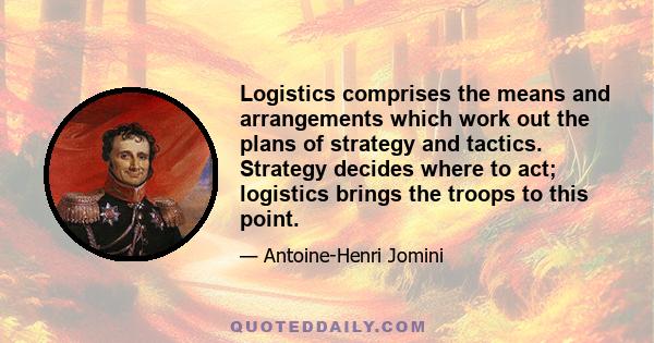 Logistics comprises the means and arrangements which work out the plans of strategy and tactics. Strategy decides where to act; logistics brings the troops to this point.