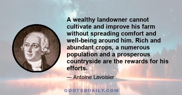 A wealthy landowner cannot cultivate and improve his farm without spreading comfort and well-being around him. Rich and abundant crops, a numerous population and a prosperous countryside are the rewards for his efforts.