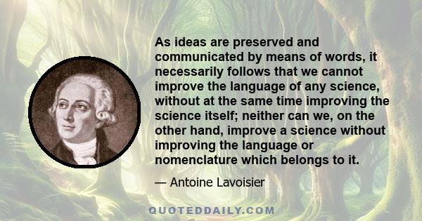 As ideas are preserved and communicated by means of words, it necessarily follows that we cannot improve the language of any science, without at the same time improving the science itself; neither can we, on the other