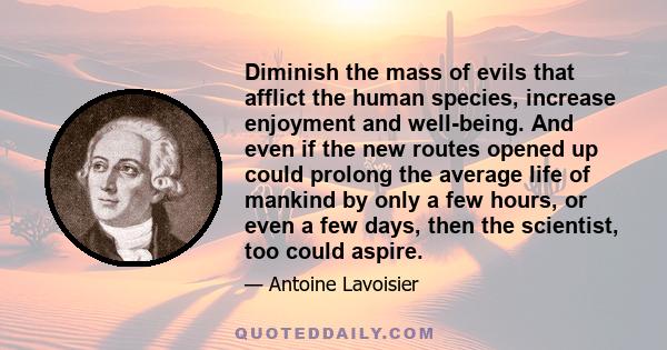 Diminish the mass of evils that afflict the human species, increase enjoyment and well-being. And even if the new routes opened up could prolong the average life of mankind by only a few hours, or even a few days, then