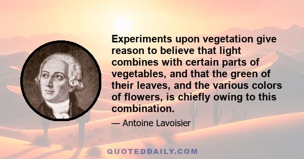 Experiments upon vegetation give reason to believe that light combines with certain parts of vegetables, and that the green of their leaves, and the various colors of flowers, is chiefly owing to this combination.