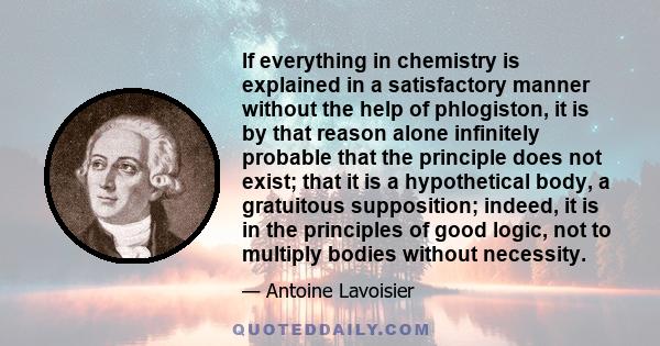 If everything in chemistry is explained in a satisfactory manner without the help of phlogiston, it is by that reason alone infinitely probable that the principle does not exist; that it is a hypothetical body, a