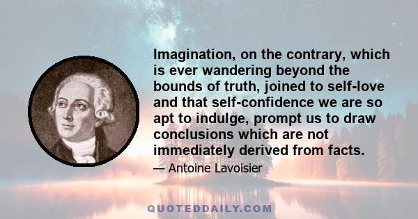 Imagination, on the contrary, which is ever wandering beyond the bounds of truth, joined to self-love and that self-confidence we are so apt to indulge, prompt us to draw conclusions which are not immediately derived