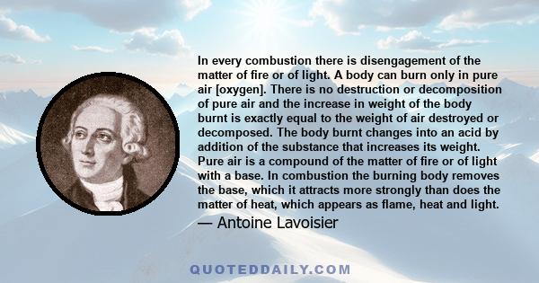 In every combustion there is disengagement of the matter of fire or of light. A body can burn only in pure air [oxygen]. There is no destruction or decomposition of pure air and the increase in weight of the body burnt