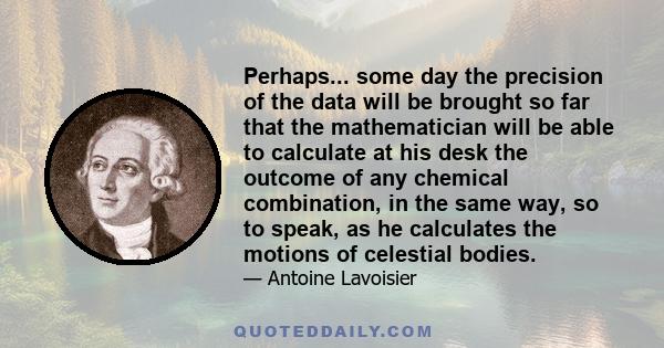 Perhaps... some day the precision of the data will be brought so far that the mathematician will be able to calculate at his desk the outcome of any chemical combination, in the same way, so to speak, as he calculates