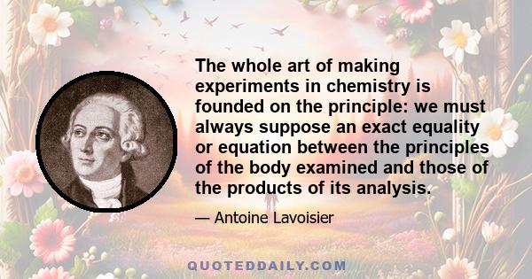 The whole art of making experiments in chemistry is founded on the principle: we must always suppose an exact equality or equation between the principles of the body examined and those of the products of its analysis.