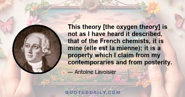 This theory [the oxygen theory] is not as I have heard it described, that of the French chemists, it is mine (elle est la mienne); it is a property which I claim from my contemporaries and from posterity.