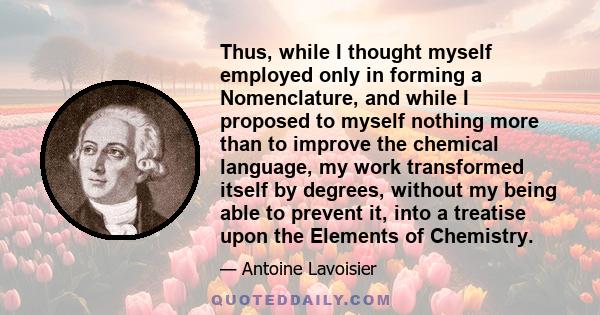 Thus, while I thought myself employed only in forming a Nomenclature, and while I proposed to myself nothing more than to improve the chemical language, my work transformed itself by degrees, without my being able to