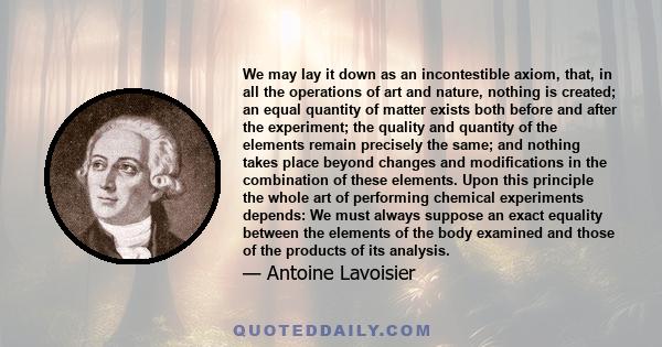 We may lay it down as an incontestible axiom, that, in all the operations of art and nature, nothing is created; an equal quantity of matter exists both before and after the experiment; the quality and quantity of the