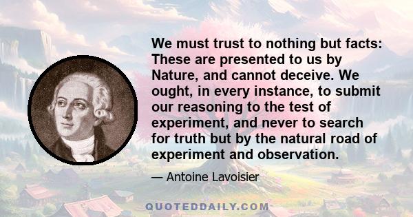 We must trust to nothing but facts: These are presented to us by Nature, and cannot deceive. We ought, in every instance, to submit our reasoning to the test of experiment, and never to search for truth but by the