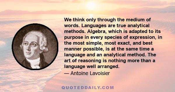 We think only through the medium of words. Languages are true analytical methods. Algebra, which is adapted to its purpose in every species of expression, in the most simple, most exact, and best manner possible, is at