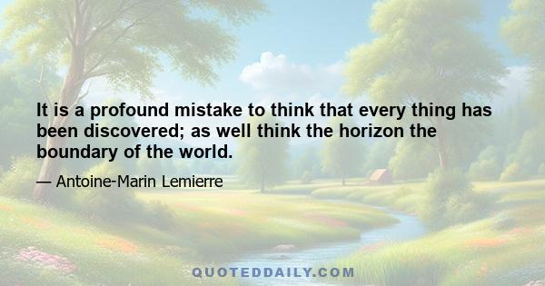 It is a profound mistake to think that every thing has been discovered; as well think the horizon the boundary of the world.