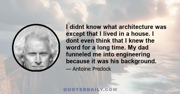 I didnt know what architecture was except that I lived in a house. I dont even think that I knew the word for a long time. My dad funneled me into engineering because it was his background.