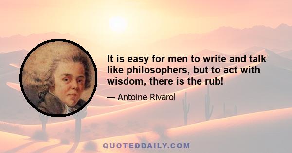 It is easy for men to write and talk like philosophers, but to act with wisdom, there is the rub!