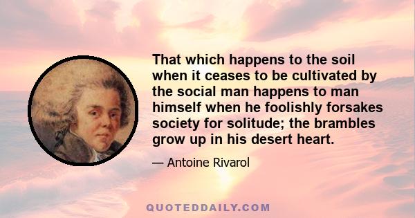 That which happens to the soil when it ceases to be cultivated by the social man happens to man himself when he foolishly forsakes society for solitude; the brambles grow up in his desert heart.