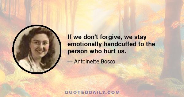 If we don't forgive, we stay emotionally handcuffed to the person who hurt us.