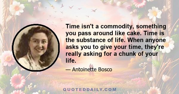 Time isn't a commodity, something you pass around like cake. Time is the substance of life. When anyone asks you to give your time, they're really asking for a chunk of your life.