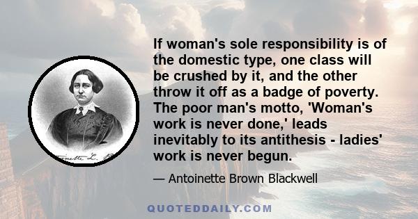 If woman's sole responsibility is of the domestic type, one class will be crushed by it, and the other throw it off as a badge of poverty. The poor man's motto, 'Woman's work is never done,' leads inevitably to its