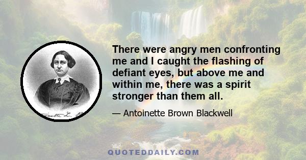 There were angry men confronting me and I caught the flashing of defiant eyes, but above me and within me, there was a spirit stronger than them all.