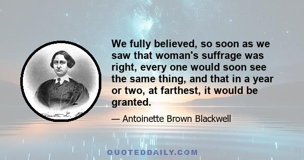 We fully believed, so soon as we saw that woman's suffrage was right, every one would soon see the same thing, and that in a year or two, at farthest, it would be granted.