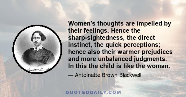 Women's thoughts are impelled by their feelings. Hence the sharp-sightedness, the direct instinct, the quick perceptions; hence also their warmer prejudices and more unbalanced judgments. In this the child is like the