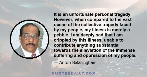 It is an unfortunate personal tragedy. However, when compared to the vast ocean of the collective tragedy faced by my people, my illness is merely a pebble. I am deeply sad that I am crippled by this illness, unable to