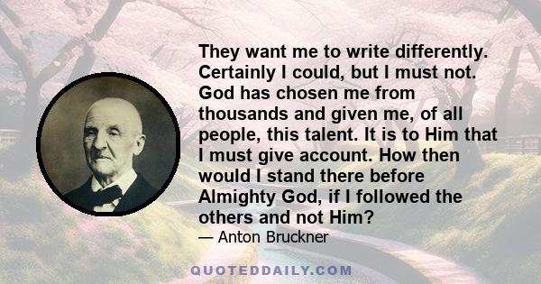 They want me to write differently. Certainly I could, but I must not. God has chosen me from thousands and given me, of all people, this talent. It is to Him that I must give account. How then would I stand there before 