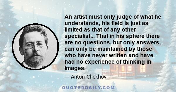 An artist must only judge of what he understands, his field is just as limited as that of any other specialist... That in his sphere there are no questions, but only answers, can only be maintained by those who have