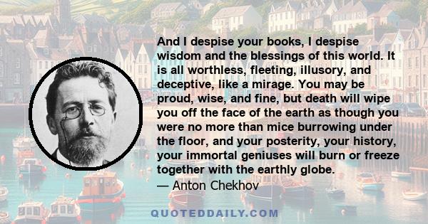 And I despise your books, I despise wisdom and the blessings of this world. It is all worthless, fleeting, illusory, and deceptive, like a mirage. You may be proud, wise, and fine, but death will wipe you off the face