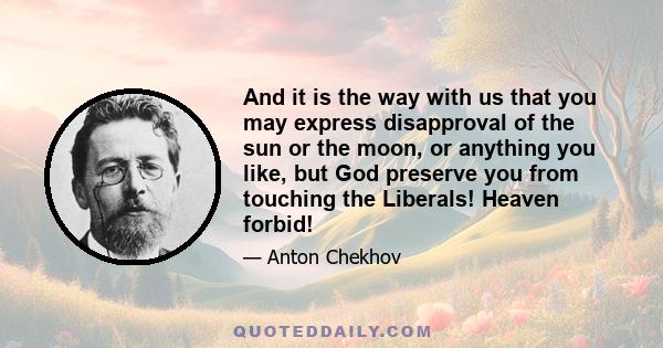 And it is the way with us that you may express disapproval of the sun or the moon, or anything you like, but God preserve you from touching the Liberals! Heaven forbid!