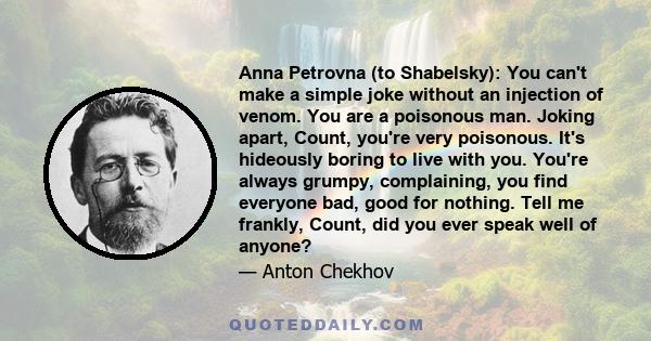 Anna Petrovna (to Shabelsky): You can't make a simple joke without an injection of venom. You are a poisonous man. Joking apart, Count, you're very poisonous. It's hideously boring to live with you. You're always