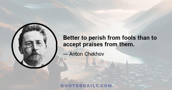 Better to perish from fools than to accept praises from them.