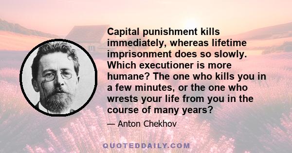 Capital punishment kills immediately, whereas lifetime imprisonment does so slowly. Which executioner is more humane? The one who kills you in a few minutes, or the one who wrests your life from you in the course of