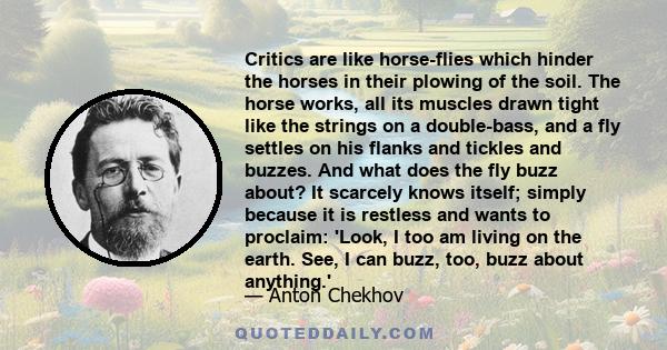 Critics are like horse-flies which hinder the horses in their plowing of the soil. The horse works, all its muscles drawn tight like the strings on a double-bass, and a fly settles on his flanks and tickles and buzzes.